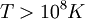 T > 10^8 K \,\!